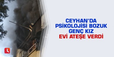 Ceyhan’da psikolojisi bozuk genç kız evi ateşe verdi