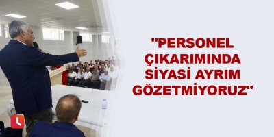 "Personel çıkarımında siyasi ayrım gözetmiyoruz"