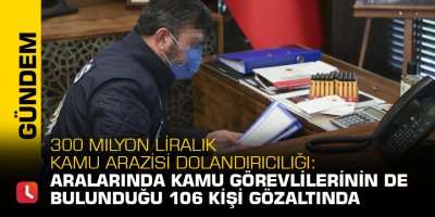 300 milyon liralık kamu arazisi dolandırıcılığı: Aralarında kamu görevlilerinin de bulunduğu 106 kişi gözaltında