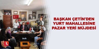 Başkan Çetin'den Yurt Mahallesine pazar yeri müjdesi