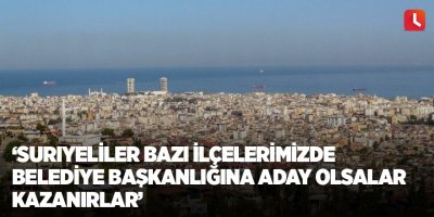 ‘Suriyeliler bazı ilçelerimizde belediye başkanlığına aday olsalar kazanırlar’