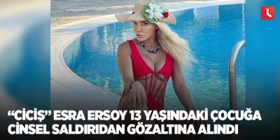 “Ciciş” Esra Ersoy 13 yaşındaki çocuğa cinsel saldırıdan gözaltına alındı