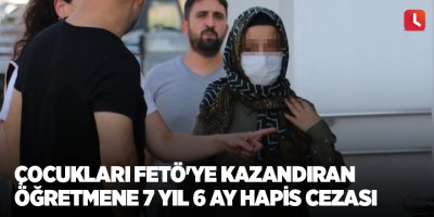 Çocukları FETÖ'ye kazandıran öğretmene 7 yıl 6 ay hapis cezası