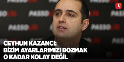 Ceyhun Kazancı: Bizim ayarlarımızı bozmak o kadar kolay değil