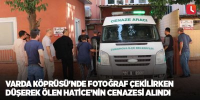 Varda Köprüsü'nde fotoğraf çekilirken düşerek ölen Hatice’nin cenazesi alındı