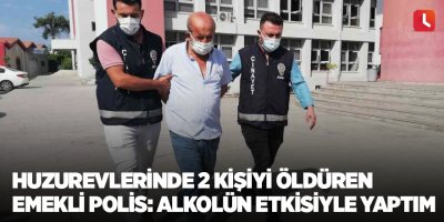 Huzurevlerinde 2 kişiyi öldüren emekli polis: Alkolün etkisiyle yaptım