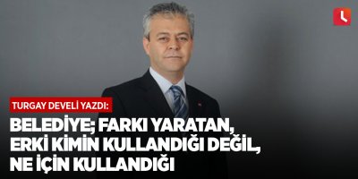Belediye; farkı yaratan, erki kimin kullandığı değil, ne için kullandığı