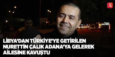 Libya’dan Türkiye’ye getirilen Nurettin Çalık Adana’ya gelerek ailesine kavuştu