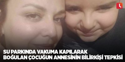 Su parkında vakuma kapılarak boğulan çocuğun annesinin bilirkişi tepkisi