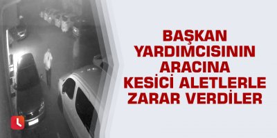 Başkan yardımcısının aracına kesici aletlerle zarar verdiler