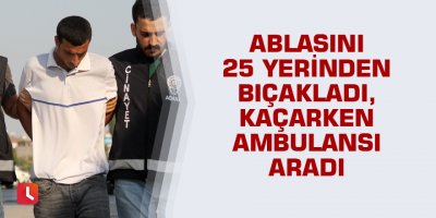 Ablasını 25 yerinden bıçakladı, kaçarken ambulansı aradı