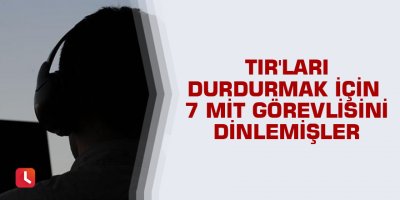 TIR'ları durdurmak için 7 MİT görevlisini dinlemişler
