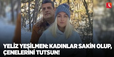 Yeliz Yeşilmen: Kadınlar sakin olup, çenelerini tutsun!