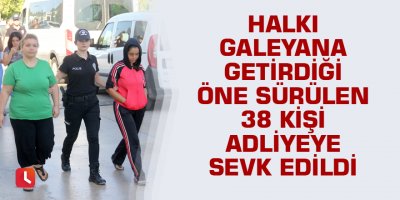 Halkı galeyana getirdiği öne sürülen 38 kişi adliyeye sevk edildi