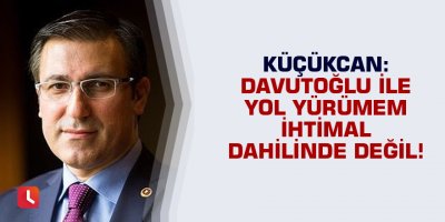 Küçükcan: Davutoğlu ile yol yürümem ihtimal dahilinde değil!