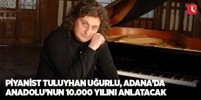 Piyanist Tuluyhan Uğurlu, Adana’da Anadolu’nun 10 Bin Yılını Anlatacak