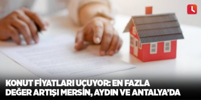 Konut fiyatları uçuyor: En fazla değer artışı Mersin, Aydın ve Antalya’da