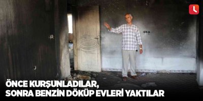 Önce kurşunladılar, sonra benzin döküp evleri yaktılar