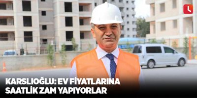 Karslıoğlu: Ev fiyatlarına saatlik zam yapıyorlar