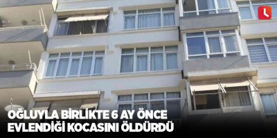 Oğluyla birlikte 6 ay önce evlendiği kocasını öldürdü