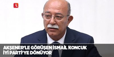 Akşener'le görüşen İsmail Koncuk İYİ Parti'ye dönüyor