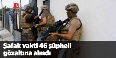 Şafak vakti 46 şüpheli gözaltına alındı