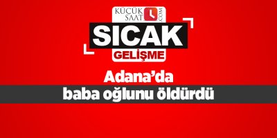 Adana’da baba oğlunu öldürdü