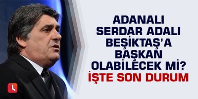 Adanalı Serdar Adalı Beşiktaş’a başkan olabilecek mi? İşte son durum