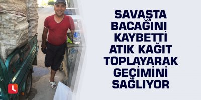 Savaşta bacağını kaybetti atık kağıt toplayarak geçimini sağlıyor