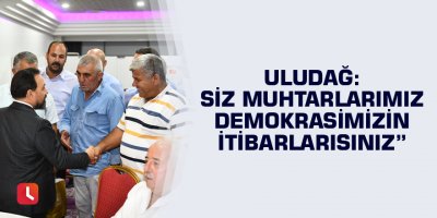 Uludağ, “ Siz Muhtarlarımız demokrasimizin itibarlarısınız”