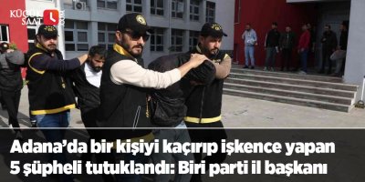 Adana’da bir kişiyi kaçırıp işkence yapan 5 şüpheli tutuklandı: Biri parti il başkanı