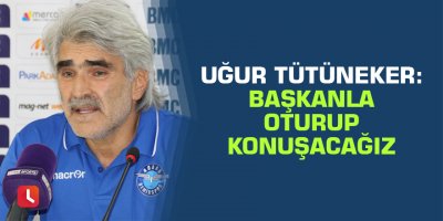 Uğur Tütüneker: Başkanla oturup konuşacağız