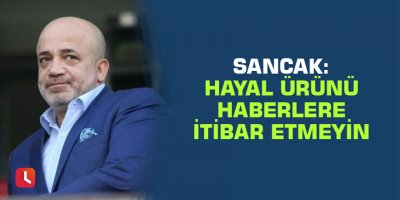 Sancak: Hayal ürünü haberlere itibar etmeyin