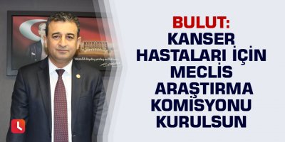 Bulut: Kanser Hastaları İçin Meclis Araştırma Komisyonu Kurulsun