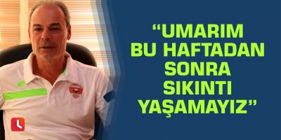 “Umarım bu haftadan sonra sıkıntı yaşamayız”
