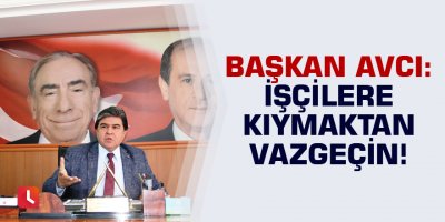 Başkan Avcı: İşçilere kıymaktan vazgeçin!