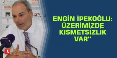 Engin İpekoğlu: Üzerimizde kısmetsizlik var