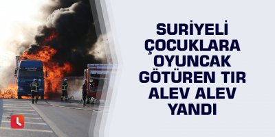 Suriyeli çocuklara oyuncak götüren tır alev alev yandı