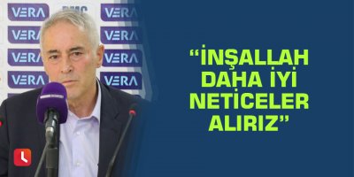 “İnşallah daha iyi neticeler alırız”