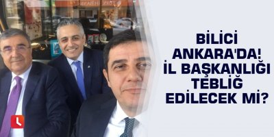 Bilici Ankara'da! İl başkanlığı tebliğ edilecek mi?