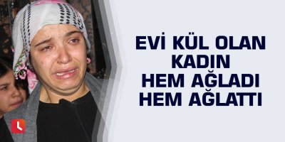 Evi kül olan kadın hem ağladı hem ağlattı
