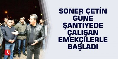 Başkan Soner Çetin güne şantiyede çalışan emekçilerle başladı