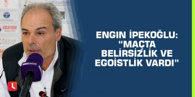Engin İpekoğlu: “Maçta belirsizlik ve egoistlik vardı”