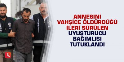 Annesini vahşice öldürdüğü ileri sürülen uyuşturucu bağımlısı tutuklandı