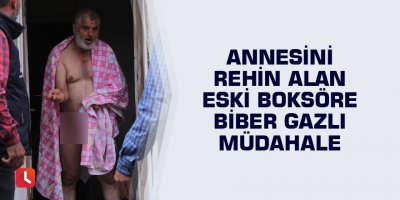 Annesini rehin alan eski boksöre biber gazlı müdahale