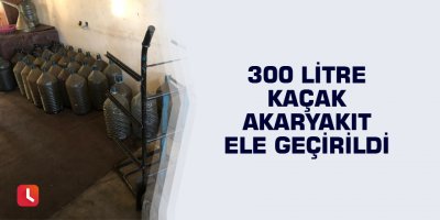 300 litre kaçak akaryakıt ele geçirildi