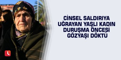 Cinsel saldırıya uğrayan yaşlı kadın duruşma öncesi gözyaşı döktü