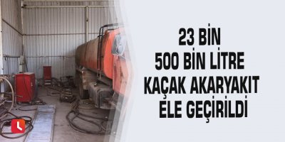 23 bin 500 bin litre kaçak akaryakıt ele geçirildi