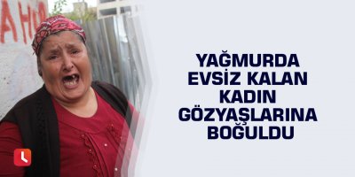 Yağmurda evsiz kalan kadın gözyaşlarına boğuldu