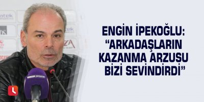 Engin İpekoğlu: “Arkadaşların kazanma arzusu bizi sevindirdi”